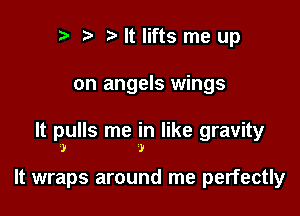 r t ?a It lifts me up

on angels wings

It pulls me in like gravity
.1! )

It wraps around me perfectly
