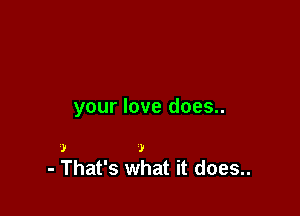 your love does..

.1! )
- That's what it does..