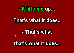 - It lifts me up...

That's what it does..

- That's what
)

J

that's what it does..