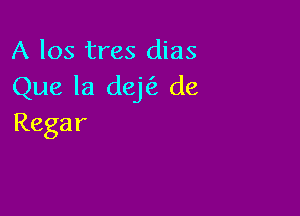 A 105 tres dias
Que la dej('z de

Regar