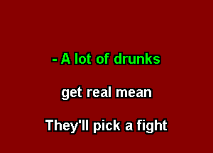 - A lot of drunks

get real mean

They'll pick a fight