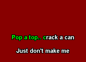 Pop a top.. crack a can

Just don't make me