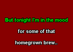 But tonight Pm in the mood

for some of that

homegrown brew..