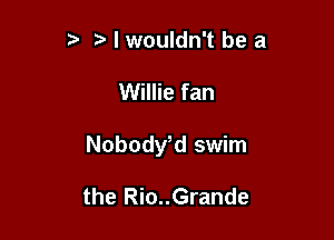 t' t. I wouldn't be a

Willie fan

NobodVd swim

the Rio..Grande