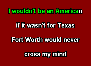 I wouldn't be an American
if it wasn't for Texas

Fort Worth would never

cross my mind