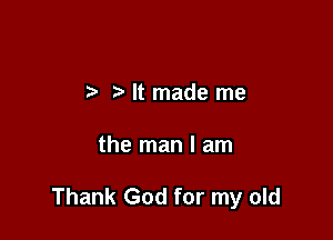 It made me

the man I am

Thank God for my old