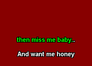 then miss me baby..

And want me honey