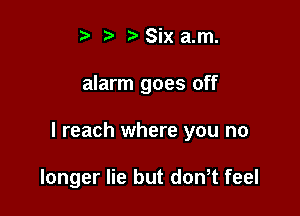 t t) Six a.m.

alarm goes off

I reach where you no

longer lie but dowt feel