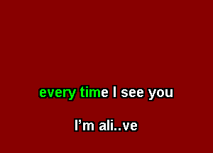 every time I see you

I'm ali..ve
