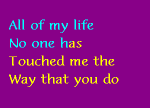 All of my life
No one has

Touched me the
Way that you do