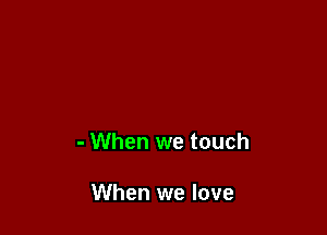 - When we touch

When we love