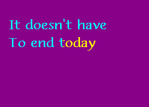It doesn't have
To end today