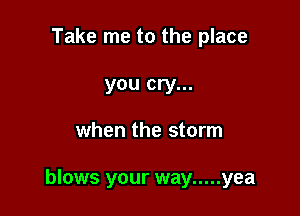 Take me to the place

you cry...

when the storm

blows your way ..... yea