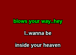 blows your way..hey

l..wanna be

inside your heaven