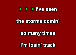 NWe seen

the storms comin'

so many times

Pm losin' track