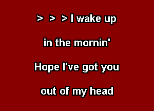 t. Nwakeup

in the mornin'

Hope I've got you

out of my head