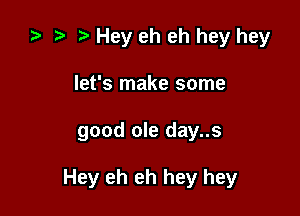 ta r) Hey eh eh hey hey
let's make some

good ole day..s

Hey eh eh hey hey