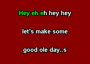 Hey eh eh hey hey

let's make some

good ole day..s