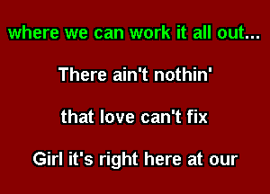where we can work it all out...
There ain't nothin'

that love can't fix

Girl it's right here at our