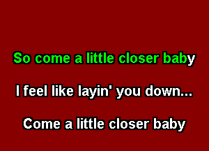 So come a little closer baby

lfeel like layin' you down...

Come a little closer baby