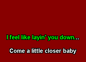 lfeel like layin' you down...

Come a little closer baby