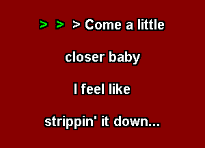 t. Come a little

closer baby

lfeeler

strippin' it down...