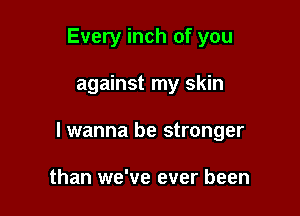 Every inch of you

against my skin

lwanna be stronger

than we've ever been