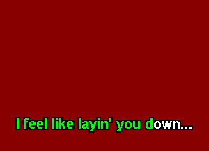 lfeel like layin' you down...