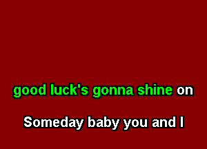 good Iuck's gonna shine on

Someday baby you and I
