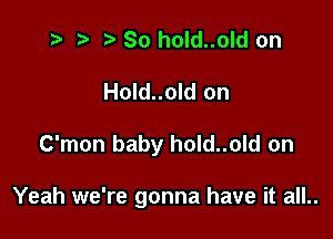 .v t) So hold..old on
Hold..old on

C'mon baby hold..old on

Yeah we're gonna have it all..