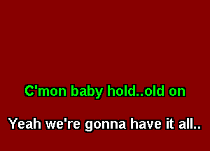 C'mon baby hold..old on

Yeah we're gonna have it all..