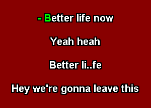 - Better life now
Yeah heah

Better Ii..fe

Hey we're gonna leave this