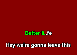 Better Ii..fe

Hey we're gonna leave this