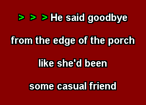 .3 re e He said goodbye

from the edge of the porch

like she'd been

some casual friend