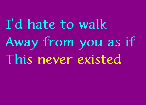 I'd hate to walk
Away from you as if

This never existed