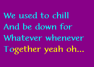 We used to chill
And be down for

Whatever whenever
Together yeah oh...