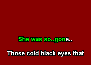 She was so..gone..

Those cold black eyes that