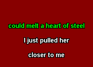 could melt a heart of steel

ljust pulled her

closer to me