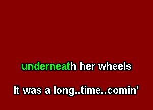 underneath her wheels

It was a long..time..comin'