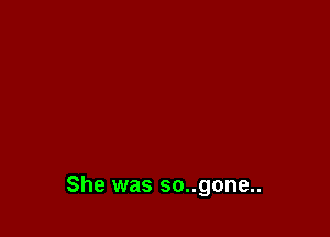 She was so..gone..