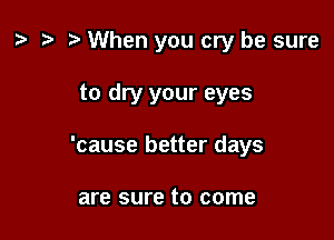 ) '9 r When you cry be sure

to dry your eyes

'cause better days

are sure to come