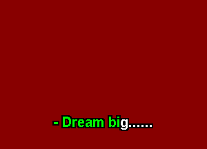 - Dream big ......