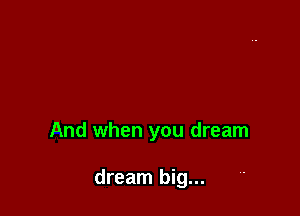 And when you dream

dream big...