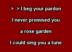 t? r) I beg your pardon

I never promised you
a rose garden

I could sing you a tune