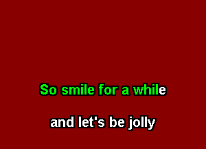 So smile for a while

and let's be jolly