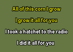 All of this com I grow
I grow it all for you

ltook a hatchet to the radio

I did it all for you