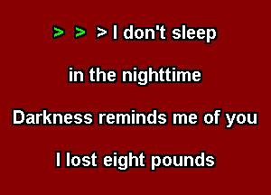 r t Ndon't sleep

in the nighttime

Darkness reminds me of you

I lost eight pounds