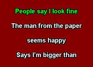 People say I look fine
The man from the paper

seems happy

Says I'm bigger than