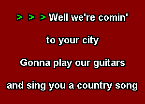 Well we're comin'
to your city

Gonna play our guitars

and sing you a country song