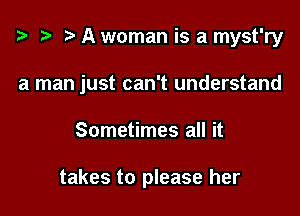 i? r) A woman is a myst'ry

a man just can't understand

Sometimes all it

takes to please her